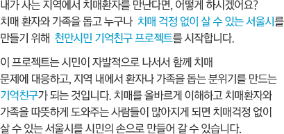 내가 사는 지역에서 치매환자를 만난다면, 어떻게 하시겠어요? 치매 환자와 가족을 돕고 누구나  치매 걱정 없이 살 수 있는 서울시를 만들기 위해  천만시민 기억친구 프로젝트를 시작합니다. 천만시민 기억친구 프로젝트는 시민이 자발적으로 나서서 함께 치매 문제에 대응하고, 지역 내에서 환자나 가족을 돕는 분위기를 만드는 기억친구가 되는 것입니다. 치매를 올바르게 이해하고 치매 환자와 가족을 따뜻하게 도와주는 사람들이 많아지게 되어 치매 걱정 없이 살 수 있는 서울시를 시민의 손으로  만들어가는 것입니다.